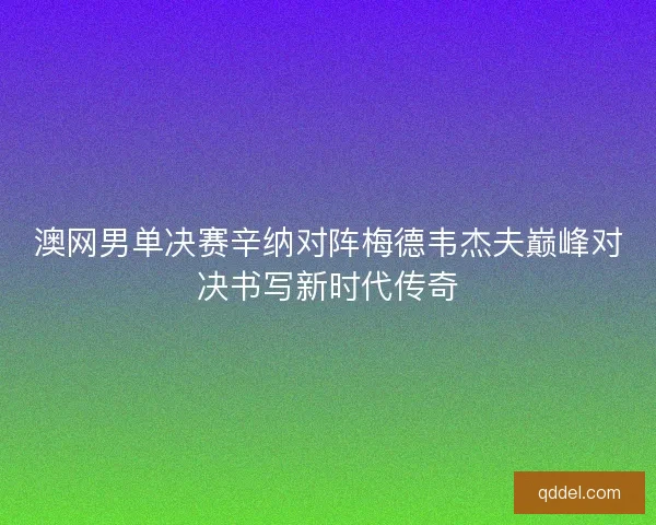 澳网男单决赛辛纳对阵梅德韦杰夫巅峰对决书写新时代传奇 澳网男单决赛辛纳对阵梅德韦杰夫巅峰对决书写新时代传奇