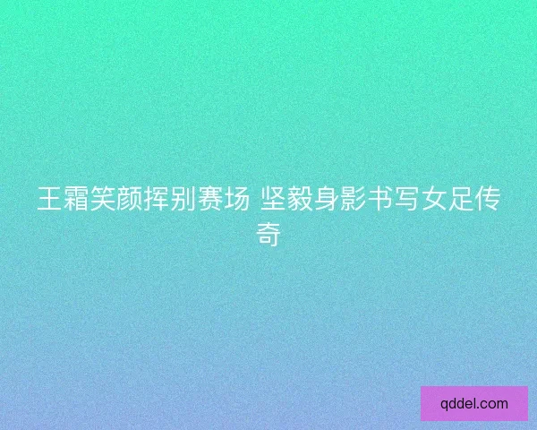 王霜笑颜挥别赛场 坚毅身影书写女足传奇