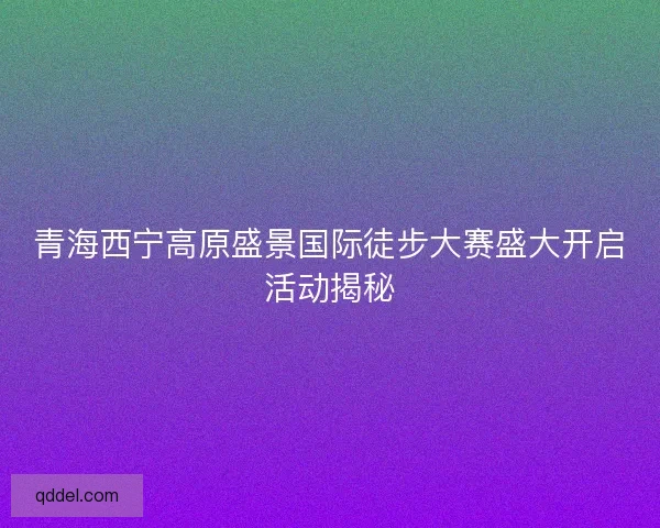 青海西宁高原盛景国际徒步大赛盛大开启活动揭秘 青海西宁高原盛景国际徒步大赛盛大开启活动揭秘