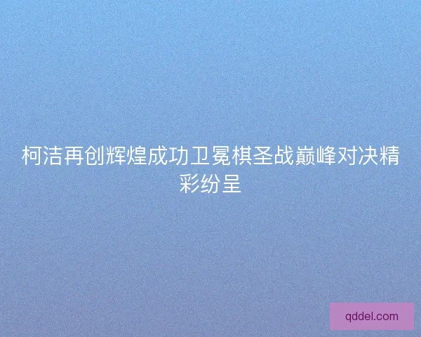 柯洁再创辉煌成功卫冕棋圣战巅峰对决精彩纷呈 柯洁再创辉煌成功卫冕棋圣战巅峰对决精彩纷呈