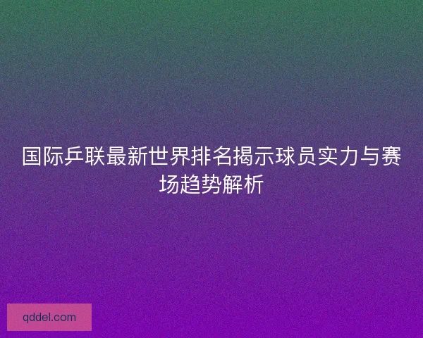 国际乒联最新世界排名揭示球员实力与赛场趋势解析 国际乒联最新世界排名揭示球员实力与赛场趋势解析