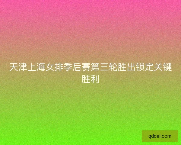 天津上海女排季后赛第三轮胜出锁定关键胜利 天津上海女排季后赛第三轮胜出锁定关键胜利